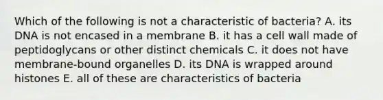 Which of the following is not a characteristic of bacteria? A. its DNA is not encased in a membrane B. it has a cell wall made of peptidoglycans or other distinct chemicals C. it does not have membrane-bound organelles D. its DNA is wrapped around histones E. all of these are characteristics of bacteria