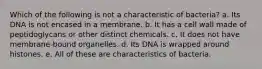 Which of the following is not a characteristic of bacteria? a. Its DNA is not encased in a membrane. b. It has a cell wall made of peptidoglycans or other distinct chemicals. c. It does not have membrane-bound organelles. d. Its DNA is wrapped around histones. e. All of these are characteristics of bacteria.