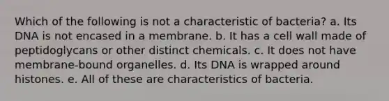 Which of the following is not a characteristic of bacteria? a. Its DNA is not encased in a membrane. b. It has a cell wall made of peptidoglycans or other distinct chemicals. c. It does not have membrane-bound organelles. d. Its DNA is wrapped around histones. e. All of these are characteristics of bacteria.