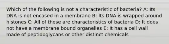 Which of the following is not a characteristic of bacteria? A: Its DNA is not encased in a membrane B: Its DNA is wrapped around histones C: All of these are characteristics of bacteria D: It does not have a membrane bound organelles E: It has a cell wall made of peptidoglycans or other distinct chemicals