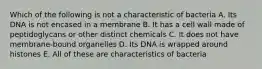 Which of the following is not a characteristic of bacteria A. Its DNA is not encased in a membrane B. It has a cell wall made of peptidoglycans or other distinct chemicals C. It does not have membrane-bound organelles D. Its DNA is wrapped around histones E. All of these are characteristics of bacteria