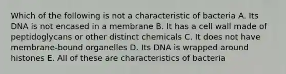 Which of the following is not a characteristic of bacteria A. Its DNA is not encased in a membrane B. It has a cell wall made of peptidoglycans or other distinct chemicals C. It does not have membrane-bound organelles D. Its DNA is wrapped around histones E. All of these are characteristics of bacteria