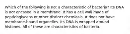 Which of the following is not a characteristic of bacteria? Its DNA is not encased in a membrane. It has a cell wall made of peptidoglycans or other distinct chemicals. It does not have membrane-bound organelles. Its DNA is wrapped around histones. All of these are characteristics of bacteria.