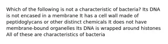 Which of the following is not a characteristic of bacteria? Its DNA is not encased in a membrane It has a cell wall made of peptidoglycans or other distinct chemicals It does not have membrane-bound organelles Its DNA is wrapped around histones All of these are characteristics of bacteria