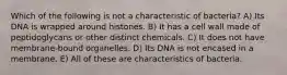 Which of the following is not a characteristic of bacteria? A) Its DNA is wrapped around histones. B) It has a cell wall made of peptidoglycans or other distinct chemicals. C) It does not have membrane-bound organelles. D) Its DNA is not encased in a membrane. E) All of these are characteristics of bacteria.