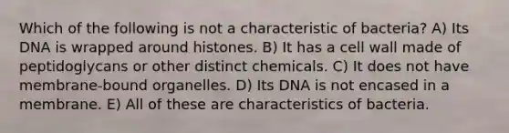 Which of the following is not a characteristic of bacteria? A) Its DNA is wrapped around histones. B) It has a cell wall made of peptidoglycans or other distinct chemicals. C) It does not have membrane-bound organelles. D) Its DNA is not encased in a membrane. E) All of these are characteristics of bacteria.