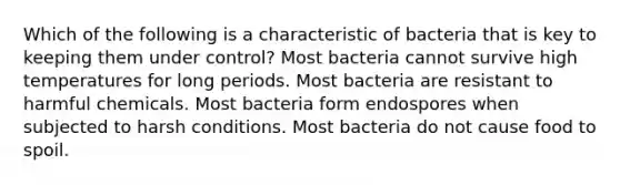 Which of the following is a characteristic of bacteria that is key to keeping them under control? Most bacteria cannot survive high temperatures for long periods. Most bacteria are resistant to harmful chemicals. Most bacteria form endospores when subjected to harsh conditions. Most bacteria do not cause food to spoil.