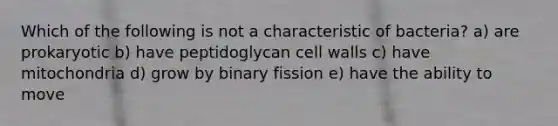 Which of the following is not a characteristic of bacteria? a) are prokaryotic b) have peptidoglycan cell walls c) have mitochondria d) grow by binary fission e) have the ability to move