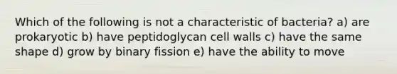 Which of the following is not a characteristic of bacteria? a) are prokaryotic b) have peptidoglycan cell walls c) have the same shape d) grow by binary fission e) have the ability to move