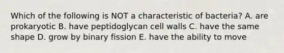 Which of the following is NOT a characteristic of bacteria? A. are prokaryotic B. have peptidoglycan cell walls C. have the same shape D. grow by binary fission E. have the ability to move