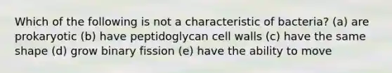 Which of the following is not a characteristic of bacteria? (a) are prokaryotic (b) have peptidoglycan cell walls (c) have the same shape (d) grow binary fission (e) have the ability to move