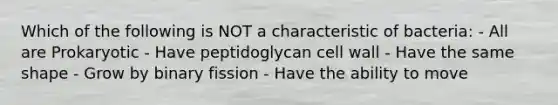 Which of the following is NOT a characteristic of bacteria: - All are Prokaryotic - Have peptidoglycan cell wall - Have the same shape - Grow by binary fission - Have the ability to move