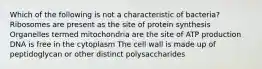 Which of the following is not a characteristic of bacteria? Ribosomes are present as the site of protein synthesis Organelles termed mitochondria are the site of ATP production DNA is free in the cytoplasm The cell wall is made up of peptidoglycan or other distinct polysaccharides