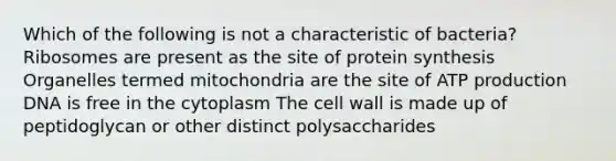 Which of the following is not a characteristic of bacteria? Ribosomes are present as the site of protein synthesis Organelles termed mitochondria are the site of ATP production DNA is free in the cytoplasm The cell wall is made up of peptidoglycan or other distinct polysaccharides