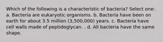 Which of the following is a characteristic of bacteria? Select one: a. Bacteria are eukaryotic organisms. b. Bacteria have been on earth for about 3.5 million (3,500,000) years. c. Bacteria have cell walls made of peptidoglycan. . d. All bacteria have the same shape.