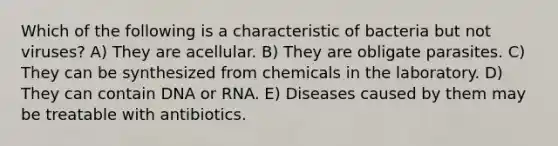 Which of the following is a characteristic of bacteria but not viruses? A) They are acellular. B) They are obligate parasites. C) They can be synthesized from chemicals in the laboratory. D) They can contain DNA or RNA. E) Diseases caused by them may be treatable with antibiotics.