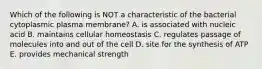 Which of the following is NOT a characteristic of the bacterial cytoplasmic plasma membrane? A. is associated with nucleic acid B. maintains cellular homeostasis C. regulates passage of molecules into and out of the cell D. site for the synthesis of ATP E. provides mechanical strength