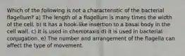 Which of the following is not a characteristic of the bacterial flagellum? a) The length of a flagellum is many times the width of the cell. b) It has a hook-like insertion to a basal body in the cell wall. c) It is used in chemotaxis d) It is used in bacterial conjugation. e) The number and arrangement of the flagella can affect the type of movement.