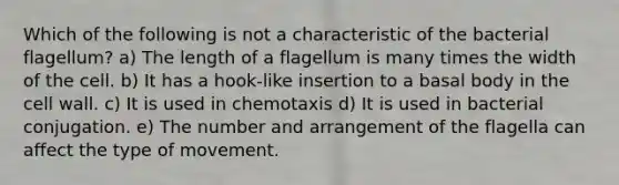 Which of the following is not a characteristic of the bacterial flagellum? a) The length of a flagellum is many times the width of the cell. b) It has a hook-like insertion to a basal body in the cell wall. c) It is used in chemotaxis d) It is used in bacterial conjugation. e) The number and arrangement of the flagella can affect the type of movement.