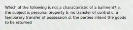 Which of the following is not a characteristic of a bailment? a. the subject is personal property b. no transfer of control c. a temporary transfer of possession d. the parties intend the goods to be returned