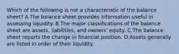 Which of the following is not a characteristic of the balance sheet? A.The balance sheet provides information useful in assessing liquidity. B.The major classifications of the balance sheet are assets, liabilities, and owners' equity. C.The balance sheet reports the change in financial position. D.Assets generally are listed in order of their liquidity.