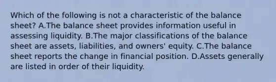 Which of the following is not a characteristic of the balance sheet? A.The balance sheet provides information useful in assessing liquidity. B.The major classifications of the balance sheet are assets, liabilities, and owners' equity. C.The balance sheet reports the change in financial position. D.Assets generally are listed in order of their liquidity.