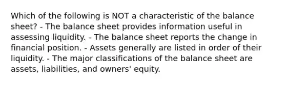 Which of the following is NOT a characteristic of the balance sheet? - The balance sheet provides information useful in assessing liquidity. - The balance sheet reports the change in financial position. - Assets generally are listed in order of their liquidity. - The major classifications of the balance sheet are assets, liabilities, and owners' equity.