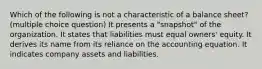 Which of the following is not a characteristic of a balance sheet? (multiple choice question) It presents a "snapshot" of the organization. It states that liabilities must equal owners' equity. It derives its name from its reliance on the accounting equation. It indicates company assets and liabilities.