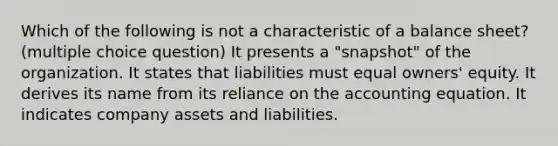 Which of the following is not a characteristic of a balance sheet? (multiple choice question) It presents a "snapshot" of the organization. It states that liabilities must equal owners' equity. It derives its name from its reliance on the accounting equation. It indicates company assets and liabilities.