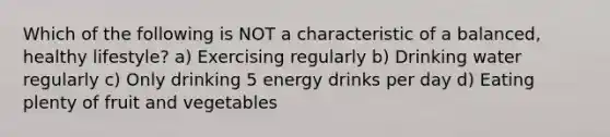 Which of the following is NOT a characteristic of a balanced, healthy lifestyle? a) Exercising regularly b) Drinking water regularly c) Only drinking 5 energy drinks per day d) Eating plenty of fruit and vegetables