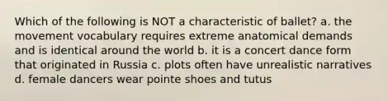 Which of the following is NOT a characteristic of ballet? a. the movement vocabulary requires extreme anatomical demands and is identical around the world b. it is a concert dance form that originated in Russia c. plots often have unrealistic narratives d. female dancers wear pointe shoes and tutus