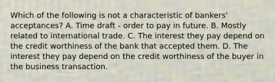 Which of the following is not a characteristic of bankers' acceptances? A. Time draft - order to pay in future. B. Mostly related to international trade. C. The interest they pay depend on the credit worthiness of the bank that accepted them. D. The interest they pay depend on the credit worthiness of the buyer in the business transaction.