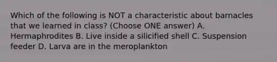 Which of the following is NOT a characteristic about barnacles that we learned in class? (Choose ONE answer) A. Hermaphrodites B. Live inside a silicified shell C. Suspension feeder D. Larva are in the meroplankton