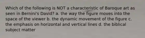 Which of the following is NOT a characteristic of Baroque art as seen in Bernini's David? a. the way the figure moves into the space of the viewer b. the dynamic movement of the figure c. the emphasis on horizontal and vertical lines d. the biblical subject matter