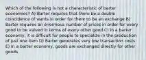 Which of the following is not a characteristic of barter economies? A) Barter requires that there be a double coincidence of wants in order for there to be an exchange B) Barter requires an enormous number of prices in order for every good to be valued in terms of every other good C) In a barter economy, it is difficult for people to specialize in the production of just one item D) Barter generates very low transaction costs E) In a barter economy, goods are exchanged directly for other goods