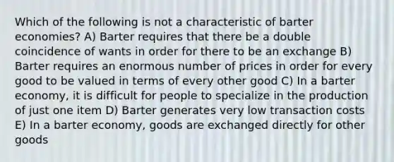 Which of the following is not a characteristic of barter economies? A) Barter requires that there be a double coincidence of wants in order for there to be an exchange B) Barter requires an enormous number of prices in order for every good to be valued in terms of every other good C) In a barter economy, it is difficult for people to specialize in the production of just one item D) Barter generates very low transaction costs E) In a barter economy, goods are exchanged directly for other goods