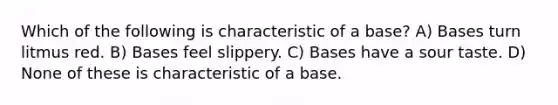 Which of the following is characteristic of a base? A) Bases turn litmus red. B) Bases feel slippery. C) Bases have a sour taste. D) None of these is characteristic of a base.