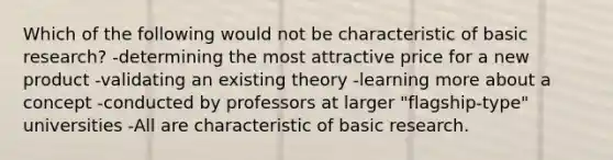 Which of the following would not be characteristic of basic research? -determining the most attractive price for a new product -validating an existing theory -learning more about a concept -conducted by professors at larger "flagship-type" universities -All are characteristic of basic research.