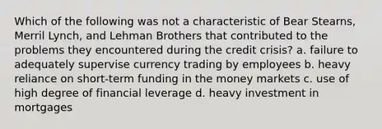 Which of the following was not a characteristic of Bear Stearns, Merril Lynch, and Lehman Brothers that contributed to the problems they encountered during the credit crisis? a. failure to adequately supervise currency trading by employees b. heavy reliance on short-term funding in the money markets c. use of high degree of financial leverage d. heavy investment in mortgages