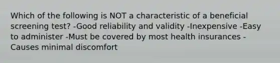 Which of the following is NOT a characteristic of a beneficial screening test? -Good reliability and validity -Inexpensive -Easy to administer -Must be covered by most health insurances -Causes minimal discomfort