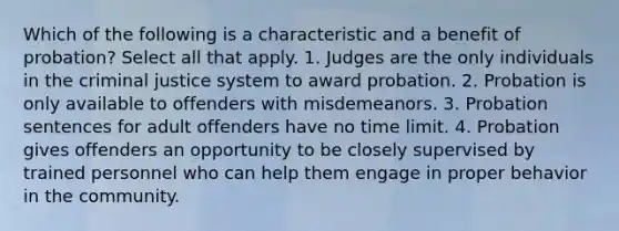 Which of the following is a characteristic and a benefit of probation? Select all that apply. 1. Judges are the only individuals in the criminal justice system to award probation. 2. Probation is only available to offenders with misdemeanors. 3. Probation sentences for adult offenders have no time limit. 4. Probation gives offenders an opportunity to be closely supervised by trained personnel who can help them engage in proper behavior in the community.