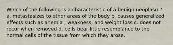 Which of the following is a characteristic of a benign neoplasm? a. metastasizes to other areas of the body b. causes generalized effects such as anemia , weakness, and weight loss c. does not recur when removed d. cells bear little resemblance to the normal cells of the tissue from which they arose.