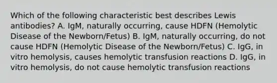 Which of the following characteristic best describes Lewis antibodies? A. IgM, naturally occurring, cause HDFN (Hemolytic Disease of the Newborn/Fetus) B. IgM, naturally occurring, do not cause HDFN (Hemolytic Disease of the Newborn/Fetus) C. IgG, in vitro hemolysis, causes hemolytic transfusion reactions D. IgG, in vitro hemolysis, do not cause hemolytic transfusion reactions