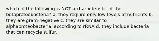 which of the following is NOT a characteristic of the betaproteobacteria? a. they require only low levels of nutrients b. they are gram-negative c. they are similar to alphaproteobacterial according to rRNA d. they include bacteria that can recycle sulfur.