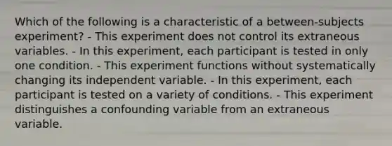 Which of the following is a characteristic of a between-subjects experiment? - This experiment does not control its extraneous variables. - In this experiment, each participant is tested in only one condition. - This experiment functions without systematically changing its independent variable. - In this experiment, each participant is tested on a variety of conditions. - This experiment distinguishes a confounding variable from an extraneous variable.