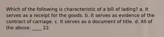 Which of the following is characteristic of a bill of lading? a. It serves as a receipt for the goods. b. It serves as evidence of the contract of carriage. c. It serves as a document of title. d. All of the above. ____ 22.