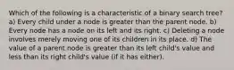 Which of the following is a characteristic of a binary search tree? a) Every child under a node is greater than the parent node. b) Every node has a node on its left and its right. c) Deleting a node involves merely moving one of its children in its place. d) The value of a parent node is greater than its left child's value and less than its right child's value (if it has either).