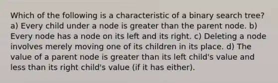 Which of the following is a characteristic of a binary search tree? a) Every child under a node is <a href='https://www.questionai.com/knowledge/ktgHnBD4o3-greater-than' class='anchor-knowledge'>greater than</a> the parent node. b) Every node has a node on its left and its right. c) Deleting a node involves merely moving one of its children in its place. d) The value of a parent node is greater than its left child's value and <a href='https://www.questionai.com/knowledge/k7BtlYpAMX-less-than' class='anchor-knowledge'>less than</a> its right child's value (if it has either).