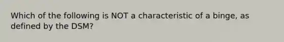 Which of the following is NOT a characteristic of a binge, as defined by the DSM?