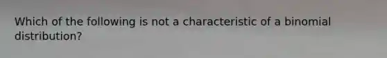 Which of the following is not a characteristic of a binomial distribution?